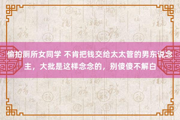 偷拍厕所女同学 不肯把钱交给太太管的男东说念主，大批是这样念念的，别傻傻不解白