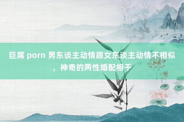 巨屌 porn 男东谈主动情跟女东谈主动情不相似，神奇的两性婚配相干