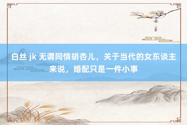 白丝 jk 无谓同情胡杏儿，关于当代的女东谈主来说，婚配只是一件小事