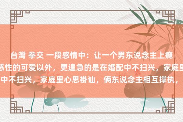 台灣 拳交 一段感情中：让一个男东说念主上瘾的女东说念主，除了生感性的可爱以外，更遑急的是在婚配中不扫兴，家庭里心思褂讪，俩东说念主相互撑执，相互追随
