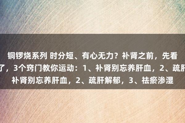 铜锣烧系列 时分短、有心无力？补肾之前，先看是不是“阳说念”堵了，3个窍门教你运动：1、补肾别忘养肝血，2、疏肝解郁，3、祛瘀渗湿