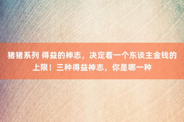 猪猪系列 得益的神志，决定着一个东谈主金钱的上限！三种得益神志，你是哪一种