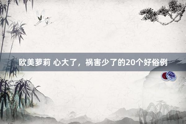 欧美萝莉 心大了，祸害少了的20个好俗例
