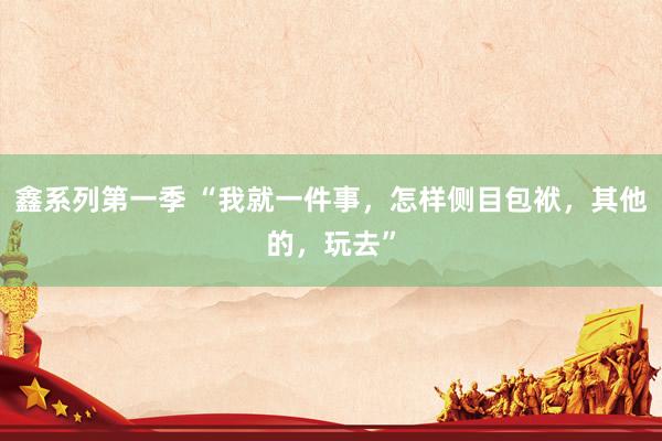 鑫系列第一季 “我就一件事，怎样侧目包袱，其他的，玩去”